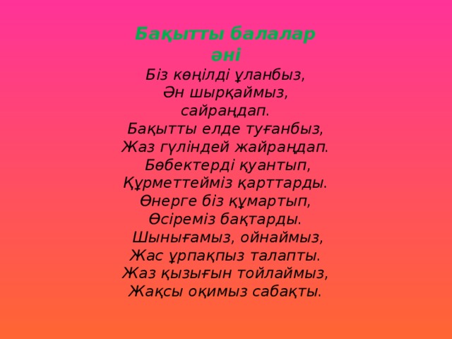 Бақытты балалар әні Біз көңілді ұланбыз, Ән шырқаймыз, сайраңдап. Бақытты елде туғанбыз, Жаз гүліндей жайраңдап.  Бөбектерді қуантып, Құрметтейміз қарттарды. Өнерге біз құмартып, Өсіреміз бақтарды.  Шынығамыз, ойнаймыз, Жас ұрпақпыз талапты. Жаз қызығын тойлаймыз, Жақсы оқимыз сабақты.