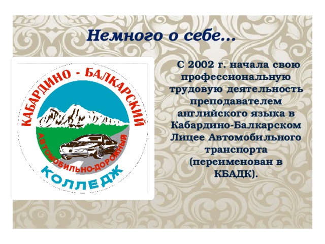 Немного о себе… С 2002 г. начала свою профессиональную трудовую деятельность преподавателем английского языка в Кабардино-Балкарском Лицее Автомобильного транспорта (переименован в КБАДК).