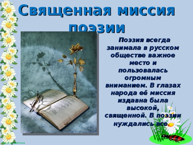 Священная миссия поэзии  Поэзия всегда занимала в русском обществе важное место и пользовалась огромным вниманием. В глазах народа её миссия издавна была высокой, священной. В поэзии нуждались все .