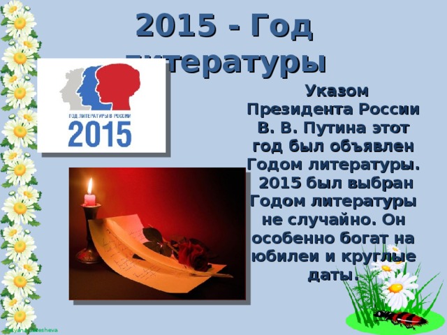 2015 - Год литературы  Указом Президента России В. В. Путина этот год был объявлен Годом литературы.  2015 был выбран Годом литературы не случайно. Он особенно богат на юбилеи и круглые даты.