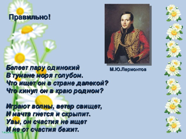 Правильно! Белеет пару одинокий В тумане моря голубом. Что ищет он в стране далекой? Что кинул он в краю родном?  Играют волны, ветер свищет, И мачта гнется и скрыпит. Увы, он счастия не ищет И не от счастия бежит. М.Ю.Лермонтов