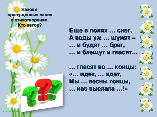 Назови пропущенные слова в стихотворении. Кто автор? Еще в полях … снег, А воды уж … шумят – … и будят … брег, … и блещут и гласят…  … гласят во … концы: «… идет, … идет, Мы … весны гонцы, … нас выслала …!»