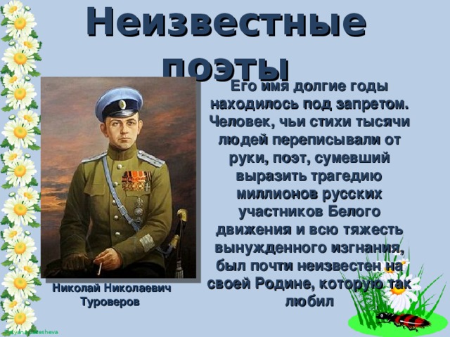 Неизвестные поэты Его имя долгие годы находилось под запретом. Человек, чьи стихи тысячи людей переписывали от руки, поэт, сумевший выразить трагедию миллионов русских участников Белого движения и всю тяжесть вынужденного изгнания, был почти неизвестен на своей Родине, которую так любил Николай Николаевич Туроверов