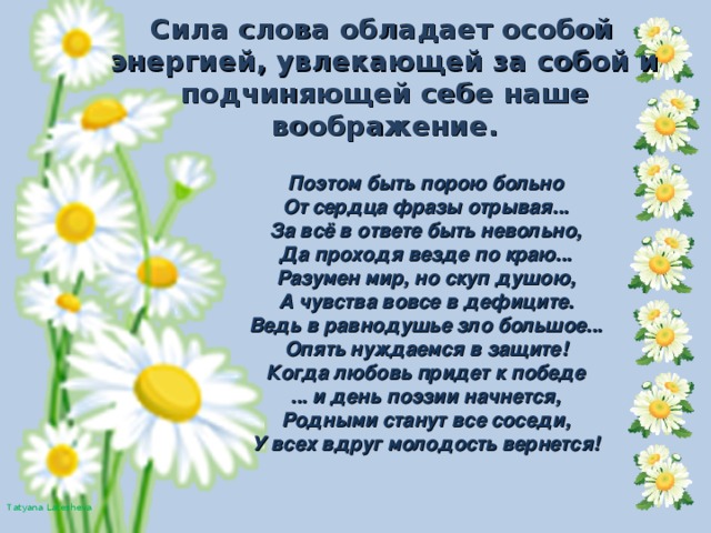 Сила слова обладает особой энергией, увлекающей за собой и подчиняющей себе наше воображение.  Поэтом быть порою больно  От сердца фразы отрывая...  За всё в ответе быть невольно,  Да проходя везде по краю...  Разумен мир, но скуп душою,  А чувства вовсе в дефиците.  Ведь в равнодушье зло большое...  Опять нуждаемся в защите!  Когда любовь придет к победе  ... и день поэзии начнется,  Родными станут все соседи,  У всех вдруг молодость вернется!