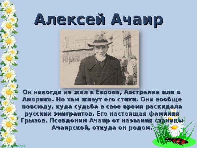 Алексей Ачаир  Он никогда не жил в Европе, Австралии или в Америке. Но там живут его стихи. Они вообще повсюду, куда судьба в свое время раскидала русских эмигрантов. Его настоящая фамилия Грызов. Псевдоним Ачаир от названия станицы Ачаирской, откуда он родом.