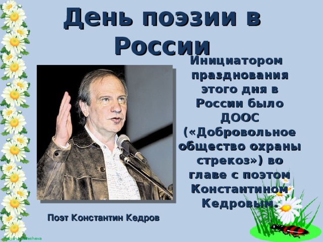 День поэзии в России  Инициатором празднования этого дня в России было ДООС («Добровольное общество охраны стрекоз») во главе с поэтом Константином Кедровым. Поэт Константин Кедров