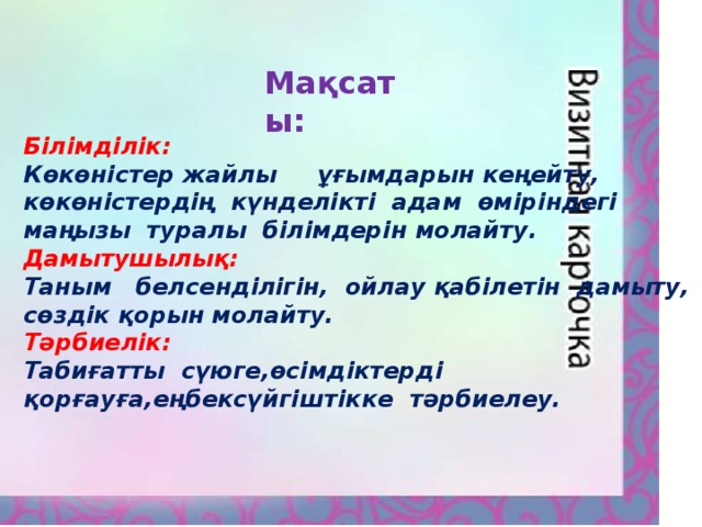 Мақсаты: Білімділік: Көкөністер жайлы ұғымдарын кеңейту, көкөністердің күнделікті адам өміріндегі маңызы туралы білімдерін молайту. Дамытушылық: Таным белсенділігін, ойлау қабілетін дамыту, сөздік қорын молайту. Тәрбиелік: Табиғатты сүюге,өсімдіктерді қорғауға,еңбексүйгіштікке тәрбиелеу.