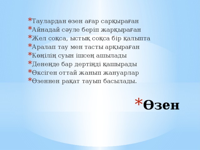 Таулардан өзен ағар сарқыраған Айнадай сәуле беріп жарқыраған Жел соқса, ыстық соқса бір қалыпта Аралап тау мен тасты арқыраған Көңілің суын ішсең ашылады Денеңде бар дертіңді қашырады Өксіген оттай жанып жануарлар Өзеннен рақат тауып басылады. Өзен