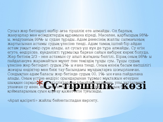 Сусыз жер бетіндегі ешбір ағза тіршілік ете алмайды. Ол барлық жануарлар мен өсімдіктердің құрамына кіреді. Мәселен, қарбыздың 98℅- ы, медузаның 99℅- ы судан тұрады. Адам денесінің жалпы салмағының жартысынан астамы судың үлесіне тиеді. Адам тамақ ішпей бір айдан астам уақыт өмір сүре алады, ал сусыз үш күн де тұра алмайды. Су егін егуге, өндіріске, күнделікті тұрмысқа барған сайын көбірек керек болуда. Жер бетінің 2/3 – нен астамын су алып жатқаны белгілі. Бірақ оның 98℅- ы пайдалануға жарамайтын мұхит пен теңіздің тұзды суы. Тұщы судың үлесіне жер бетіндегі судың 2℅- ы ғана тиеді. Оның өзінің басым көпшілігі жоғары ендіктер мен биік тау басындағы мұздықтарға шоғырланған. Сондықтан адам баласы жер бетінде судың 00, 1℅- ын ғана пайдалана алады. Оның үстіне өндіріс орындарынан тұрмыс мұқтажын өтеуден шыққан сарқынды су, егістіктерден тфңайтқыштармен, улы заттармен уланған су өзен, көл жер асты суларын ластайды. Осының бәрі су қоймаларының суын қорғау қажеттігін туғызады.  «Арал қасіреті» жайлы бейнетаспадан көрсету.