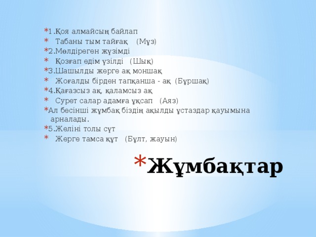 1.Қоя алмайсың байлап    Табаны тым тайғақ    (Мұз) 2.Мөлдіреген жүзімді    Қозғап едім үзілді   (Шық) 3.Шашылды жерге ақ моншақ    Жоғалды бірден тапқанша - ақ  (Бұршақ) 4.Қағазсыз ақ, қаламсыз ақ    Сурет салар адамға ұқсап   (Аяз) Ал бесінші жұмбақ біздің ақылды ұстаздар қауымына  арналады. 5.Желіні толы сүт    Жерге тамса құт   (Бұлт, жауын) Жұмбақтар