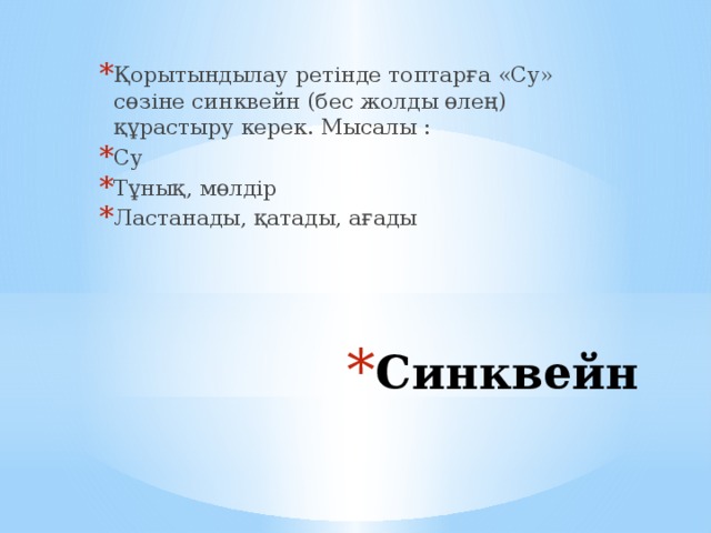 Қорытындылау ретінде топтарға «Су» сөзіне синквейн (бес жолды өлең) құрастыру керек. Мысалы : Су Тұнық, мөлдір Ластанады, қатады, ағады Синквейн