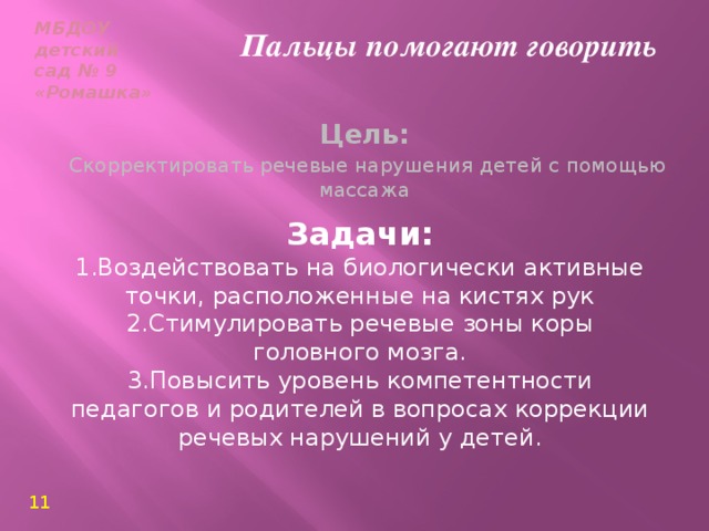 МБДОУ  детский сад № 9  «Ромашка» Пальцы помогают говорить Цель:  Скорректировать речевые нарушения детей с помощью массажа  Задачи: 1.Воздействовать на биологически активные точки, расположенные на кистях рук 2.Стимулировать речевые зоны коры головного мозга. 3.Повысить уровень компетентности педагогов и родителей в вопросах коррекции речевых нарушений у детей. 11