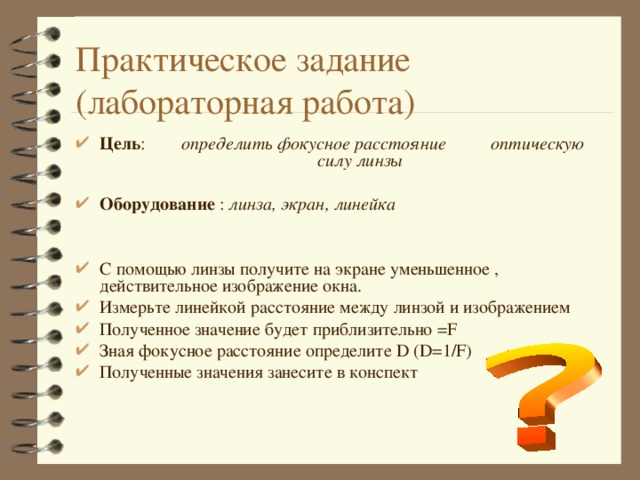 Практическое задание  (лабораторная работа) Цель : определить фокусное расстояние оптическую силу линзы  Оборудование : линза, экран, линейка   С помощью линзы получите на экране уменьшенное , действительное изображение окна. Измерьте линейкой расстояние между линзой и изображением Полученное значение будет приблизительно = F Зная фокусное расстояние определите D (D=1/F) Полученные значения занесите в конспект