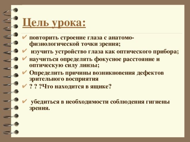 Цель урока: повторить строение глаза с анатомо-физиологической точки зрения;  изучить устройство глаза как оптического прибора; научиться определять фокусное расстояние и оптическую силу линзы; Определить причины возникновения дефектов зрительного восприятия ? ? ?Что находится в ящике?   убедиться в необходимости соблюдения гигиены зрения.