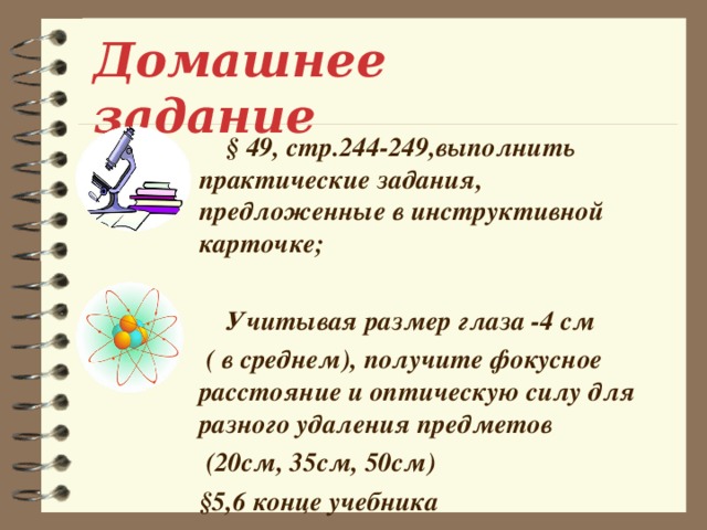 Домашнее задание  § 49, стр.244-249,выполнить практические задания, предложенные в инструктивной карточке;   Учитывая размер глаза -4 см  ( в среднем), получите фокусное расстояние и оптическую силу для разного удаления предметов  (20см, 35см, 50см) §5,6 конце учебника