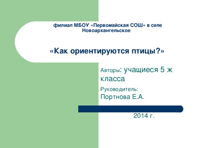 филиал МБОУ «Первомайская СОШ» в селе Новоархангельское    «Как ориентируются птицы?» Авторы : учащиеся 5 ж класса Руководитель: Портнова Е.А.  2014 г.