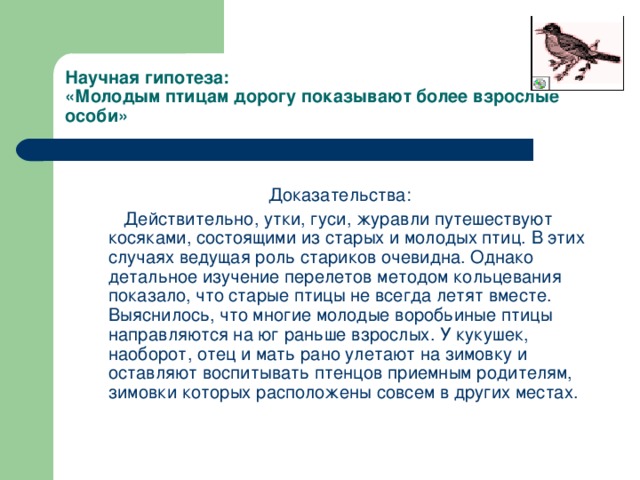 Научная гипотеза:  «Молодым птицам дорогу показывают более взрослые особи» Доказательства:  Действительно, утки, гуси, журавли путешествуют косяками, состоящими из старых и молодых птиц. В этих случаях ведущая роль стариков очевидна. Однако детальное изучение перелетов методом кольцевания показало, что старые птицы не всегда летят вместе. Выяснилось, что многие молодые воробьиные птицы направляются на юг раньше взрослых. У кукушек, наоборот, отец и мать рано улетают на зимовку и оставляют воспитывать птенцов приемным родителям, зимовки которых расположены совсем в других местах.