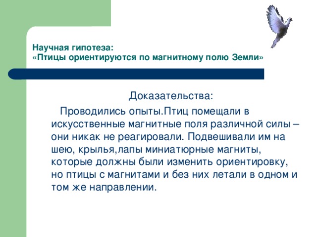 Научная гипотеза:  «Птицы ориентируются по магнитному полю Земли» Доказательства:  Проводились опыты.Птиц помещали в искусственные магнитные поля различной силы – они никак не реагировали. Подвешивали им на шею, крылья,лапы миниатюрные магниты, которые должны были изменить ориентировку, но птицы с магнитами и без них летали в одном и том же направлении.