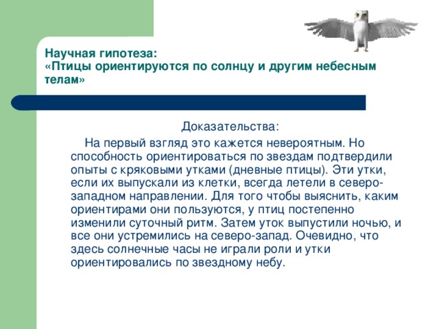 Научная гипотеза:  «Птицы ориентируются по солнцу и другим небесным телам» Доказательства:  На первый взгляд это кажется невероятным. Но способность ориентироваться по звездам подтвердили опыты с кряковыми утками (дневные птицы). Эти утки, если их выпускали из клетки, всегда летели в северо-западном направлении. Для того чтобы выяснить, каким ориентирами они пользуются, у птиц постепенно изменили суточный ритм. Затем уток выпустили ночью, и все они устремились на северо-запад. Очевидно, что здесь солнечные часы не играли роли и утки ориентировались по звездному небу.