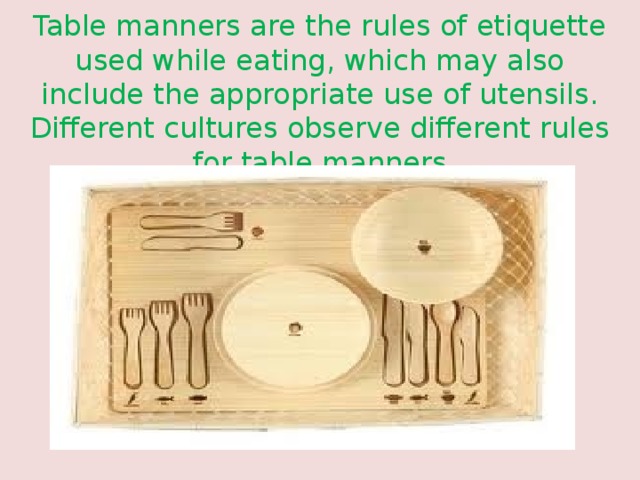 Table manners are the rules of etiquette used while eating, which may also include the appropriate use of utensils. Different cultures observe different rules for table manners