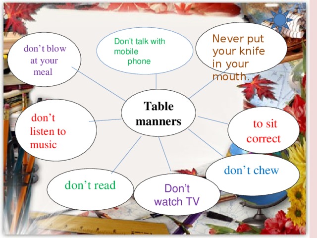 Never put your knife in your mouth. Don’t talk with mobile  phone  don’t blow at your meal Table manners  don’t listen to music  to sit correct  don’t chew don’t read Don’t watch TV