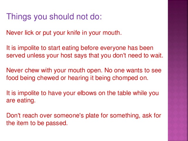 Things you should not do: Never lick or put your knife in your mouth. It is impolite to start eating before everyone has been served unless your host says that you don't need to wait. Never chew with your mouth open. No one wants to see food being chewed or hearing it being chomped on. It is impolite to have your elbows on the table while you are eating. Don't reach over someone's plate for something, ask for the item to be passed.