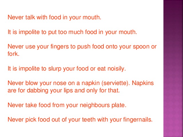 Never talk with food in your mouth. It is impolite to put too much food in your mouth. Never use your fingers to push food onto your spoon or fork. It is impolite to slurp your food or eat noisily. Never blow your nose on a napkin (serviette). Napkins are for dabbing your lips and only for that. Never take food from your neighbours plate. Never pick food out of your teeth with your fingernails.