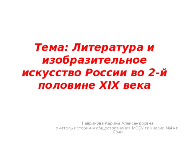 Тема: Литература и изобразительное искусство России во 2-й половине XIX века Гаврикова Карина Александровна Учитель истории и обществознания МОБУ гимназии №44 г. Сочи