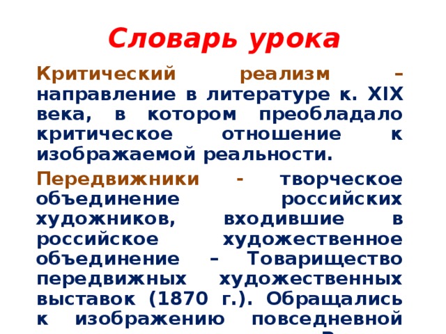 Словарь урока Критический реализм – направление в литературе к. XIX века, в котором преобладало критическое отношение к изображаемой реальности. Передвижники - творческое объединение российских художников, входившие в российское художественное объединение – Товарищество передвижных художественных выставок (1870 г.). Обращались к изображению повседневной жизни и истории народов России.