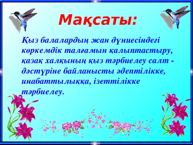 Мақсаты: Қыз балалардың жан дүниесіндегі көркемдік талғамын қалыптастыру, қазақ халқының қыз тәрбиелеу салт - дәстүріне байланысты әдептілікке, инабаттылыққа, ізеттілікке тәрбиелеу.