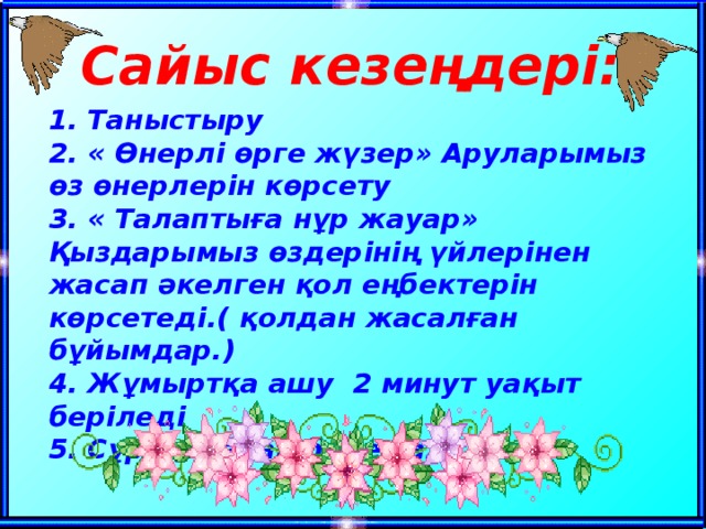 Сайыс кезеңдері: 1. Таныстыру  2. « Өнерлі өрге жүзер» Аруларымыз өз өнерлерін көрсету  3. « Талаптыға нұр жауар» Қыздарымыз өздерінің үйлерінен жасап әкелген қол еңбектерін көрсетеді.( қолдан жасалған бұйымдар.)  4. Жұмыртқа ашу 2 минут уақыт беріледі  5. Сұрақ-жауап билет алады.