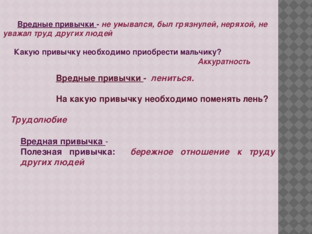 Вредные привычки - не умывался, был грязнулей, неряхой, не уважал труд других людей   Какую привычку необходимо приобрести мальчику?  Аккуратность  Вредные привычки - лениться.   На какую привычку необходимо поменять лень?  Трудолюбие  Вредная привычка - Полезная привычка: бережное отношение к труду других людей