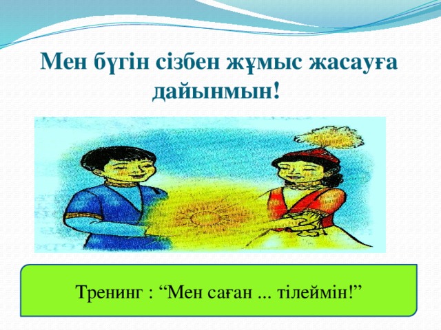 Мен бүгін сізбен жұмыс жасауға дайынмын! Тренинг : “Мен саған ... тілеймін!”