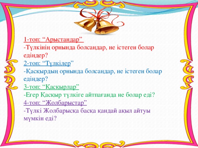 1-топ: “Арыстандар” -Түлкінің орнында болсаңдар, не істеген болар едіңдер? 2-топ: “Түлкілер ” -Қасқырдың орнында болсаңдар, не істеген болар едіңдер? 3-топ: “Қасқырлар” -Егер Қасқыр түлкіге айтпағанда не болар еді? 4-топ: “Жолбарыстар” -Түлкі Жолбарысқа басқа қандай ақыл айтуы мүмкін еді?