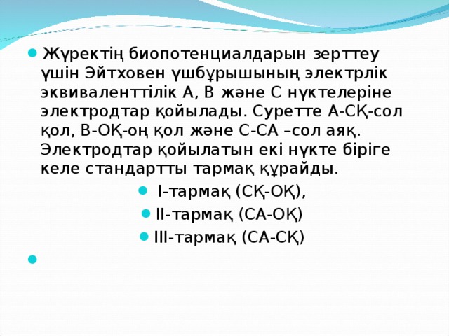 Жүректің биопотенциалдарын зерттеу үшін Эйтховен үшбұрышының электрлік эквиваленттілік А, В және С нүктелеріне электродтар қойылады. Суретте А-СҚ-сол қол, В-ОҚ-оң қол және С-СА –сол аяқ. Электродтар қойылатын екі нүкте біріге келе стандартты тармақ құрайды.  І-тармақ (СҚ-ОҚ), ІІ-тармақ (СА-ОҚ) ІІІ-тармақ (СА-СҚ)