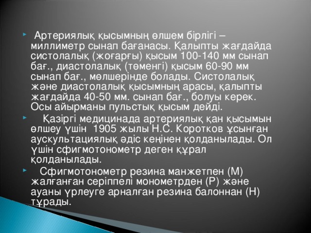 Артериялық қысымның өлшем бірлігі – миллиметр сынап бағанасы. Қалыпты жағдайда систолалық (жоғарғы) қысым 100-140 мм сынап бағ., диастолалық (төменгі) қысым 60-90 мм сынап бағ., мөлшерінде болады. Систолалық және диастолалық қысымның арасы, қалыпты жағдайда 40-50 мм. сынап бағ., болуы керек. Осы айырманы пульстық қысым дейді.  Қазіргі медицинада артериялық қан қысымын өлшеу үшін 1905 жылы Н.С. Коротков ұсынған аускультациялық әдіс кеңінен қолданылады. Ол үшін сфигмотонометр деген құрал қолданылады.  Сфигмотонометр резина манжетпен (М) жалғанған серіппелі монометрден (Р) және ауаны үрлеуге арналған резина балоннан (Н) тұрады.