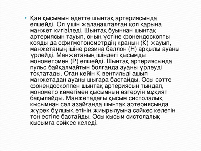 Қан қысымын әдетте шынтақ артериясында өлшейді. Ол үшін жалаңашталған қол қарына манжет кигізіледі. Шынтақ буыннан шынтақ артериясын тауып, оның үстіне фонендоскопты қояды да сфигмотонометрдің кранын (К) жауып, манжетаның ішіне резина баллон (Н) арқылы ауаны үрлейді. Манжетаның ішіндегі қысымды монометрмен (Р) өлшейді. Шынтақ артериясында пульс байқалмайтын болғанда ауаны үрлеуді тоқтатады. Оған кейін К вентильді ашып манжетадан ауаны шығара бастайды. Осы сәтте фонендоскоппен шынтақ артериясын тыңдап, монометр көмегімен қысымның өзгеруін мұқият бақылайды. Манжетадағы қысым систолалық қысымнан сәл азайғанда шынтақ артериясында жүрек бұлшық етінің жиырылуына сәйкес келетін тон естіле бастайды. Осы қысым систолалық қысымға сәйкес келеді.