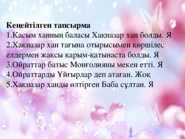 Кеңейтілген тапсырма 1.Қасым ханның баласы Хақназар хан болды. Я 2.Хақназар хан тағына отырысымен көршілес елдермен жақсы қарым-қатынаста болды. Я 3.Ойраттар батыс Монғолияны мекен етті. Я 4.Ойраттарды Ұйғырлар деп атаған. Жоқ 5.Хақназар ханды өлтірген Баба сұлтан. Я