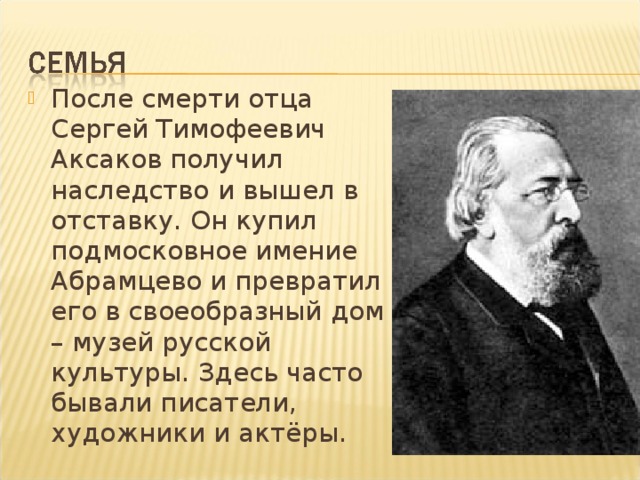 После смерти отца Сергей Тимофеевич Аксаков получил наследство и вышел в отставку. Он купил подмосковное имение Абрамцево и превратил его в своеобразный дом – музей русской культуры. Здесь часто бывали писатели, художники и актёры.