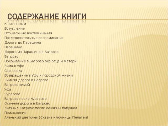 К читателям Вступление Отрывочные воспоминания Последовательные воспоминания Дорога до Парашина Парашино Дорога из Парашино в Багрово Багрово Пребывание в Багрово без отца и матери Зима в Уфе Сергеевка Возвращение в Уфу к городской жизни Зимняя дорога в Багрово Багрово зимой Уфа Чурасово Багрово после Чурасово Осенняя дорога в Багрово Жизнь в Багрове после кончины бабушки Приложение Аленький цветочек (Сказка ключницы Пелагеи)