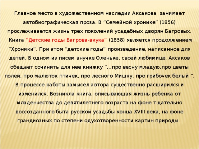 Главное место в художественном наследии Аксакова занимает автобиографическая проза. В “Семейной хронике” (1856) прослеживается жизнь трех поколений усадебных дворян Багровых.  Книга “Детские годы Багрова-вкука” (1858) является продолжением “Хроники”. При этом “детские годы” произведение, написанное для детей. В одном из писем внучке Оленьке, своей любимице, Аксаков обещает сочинить для нее книжку “...про весну младую,про цветы полей, про малюток птичек, про лесного Мишку, про грибочек белый “. В процессе работы замысел автора существенно расширился и изменился. Возникла книга, описывающая жизнь ребенка от младенчества до девятилетнего возраста на фоне тщательно воссозданного быта русской усадьбы конца XVIII века, на фоне грандиозных по степени одухотворенности картин природы. 