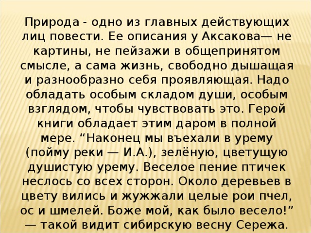 Природа - одно из главных действующих лиц повести. Ее описания у Аксакова— не картины, не пейзажи в общепринятом смысле, а сама жизнь, свободно дышащая и разнообразно себя проявляющая. Надо обладать особым складом души, особым взглядом, чтобы чувствовать это. Герой книги обладает этим даром в полной мере. “Наконец мы въехали в урему (пойму реки — И.А.), зелёную, цветущую душистую урему. Веселое пение птичек неслось со всех сторон. Около деревьев в цвету вились и жужжали целые рои пчел, ос и шмелей. Боже мой, как было весело!” — такой видит сибирскую весну Сережа.