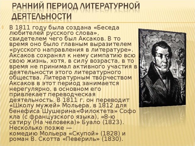 В 1811 году была создана «Беседа любителей русского слова», свидетелем чего был Аксаков. В то время оно было главным выразителем «русского направления в литературе». Аксаков сохранял к нему симпатию всю свою жизнь, хотя, в силу возраста, в то время не принимал активного участия в деятельности этого литературного общества. Литературным творчеством Аксаков в этот период занимается нерегулярно, в основном его привлекает переводческая деятельность. В 1811 г. он переводит «Школу мужей» Мольера, в 1812 для бенефиса Шушерина«Филоктета» Софокла (с французского языка), «8-ю сатиру (На человека)» Буало (1823). Несколько позже — комедию Мольера «Скупой» (1828) и роман В. Скотта «Певериль» (1830).