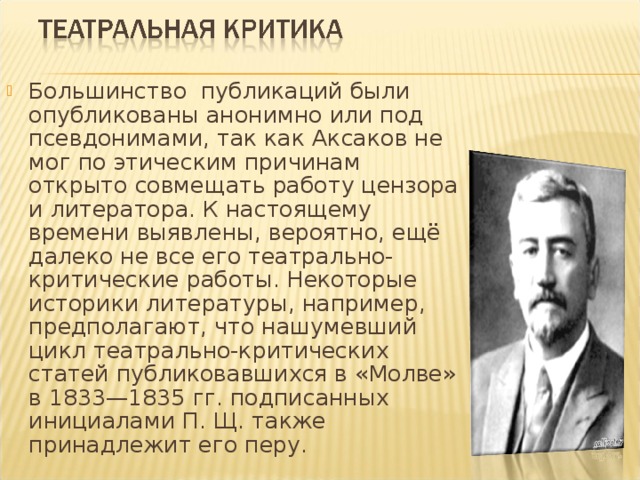 Большинство публикаций были опубликованы анонимно или под псевдонимами, так как Аксаков не мог по этическим причинам открыто совмещать работу цензора и литератора. К настоящему времени выявлены, вероятно, ещё далеко не все его театрально-критические работы. Некоторые историки литературы, например, предполагают, что нашумевший цикл театрально-критических статей публиковавшихся в «Молве» в 1833—1835 гг. подписанных инициалами П. Щ. также принадлежит его перу.