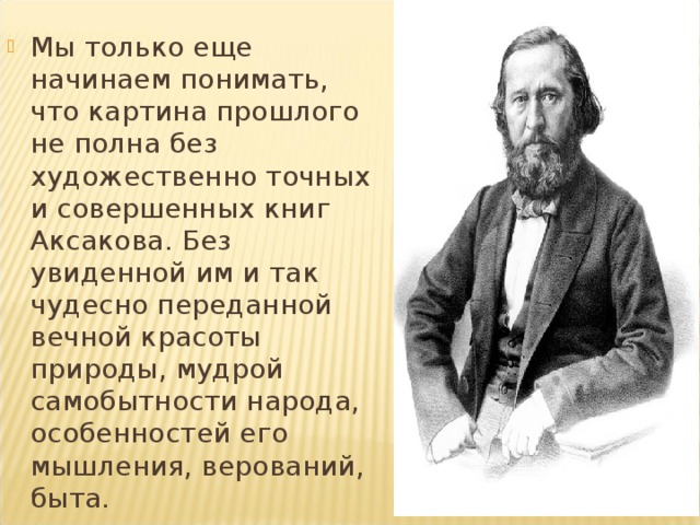 Мы только еще начинаем понимать, что картина прошлого не полна без художественно точных и совершенных книг Аксакова. Без увиденной им и так чудесно переданной вечной красоты природы, мудрой самобытности народа, особенностей его мышления, верований, быта.