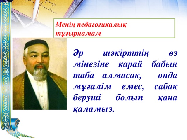 Менің педагогикалық тұғырнамам Әр шәкірттің өз мінезіне қарай бабын таба алмасақ, онда мұғалім емес, сабақ беруші болып қана қаламыз.