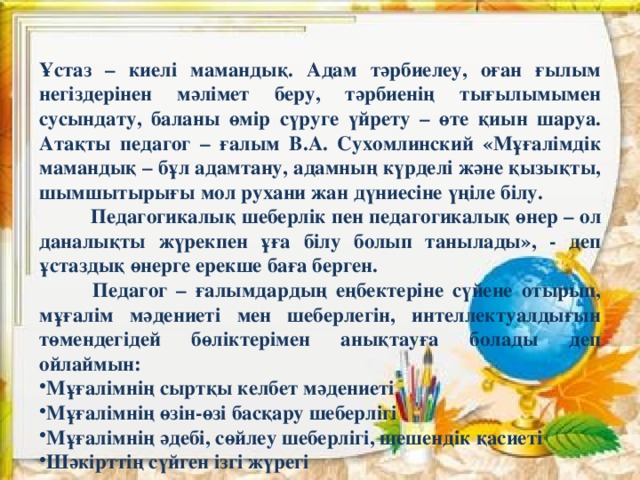 Ұстаз – киелі мамандық. Адам тәрбиелеу, оған ғылым негіздерінен мәлімет беру, тәрбиенің тығылымымен сусындату, баланы өмір сүруге үйрету – өте қиын шаруа. Атақты педагог – ғалым В.А. Сухомлинский «Мұғалімдік мамандық – бұл адамтану, адамның күрделі және қызықты, шымшытырығы мол рухани жан дүниесіне үңіле білу. Педагогикалық шеберлік пен педагогикалық өнер – ол даналықты жүрекпен ұға білу болып танылады», - деп ұстаздық өнерге ерекше баға берген.  Педагог – ғалымдардың еңбектеріне сүйене отырып, мұғалім мәдениеті мен шеберлегін, интеллектуалдығын төмендегідей бөліктерімен анықтауға болады деп ойлаймын: