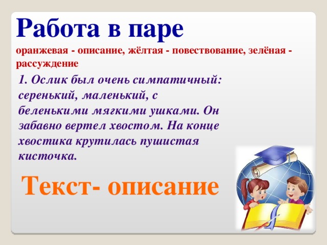 Работа в паре оранжевая - описание, жёлтая - повествование, зелёная - рассуждение 1. Ослик был очень симпатичный: серенький, маленький, с беленькими мягкими ушками. Он забавно вертел хвостом. На конце хвостика крутилась пушистая кисточка. Текст- описание