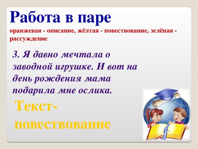 Работа в паре оранжевая - описание, жёлтая - повествование, зелёная - рассуждение 3. Я давно мечтала о заводной игрушке. И вот на день рождения мама подарила мне ослика. Текст- повествование