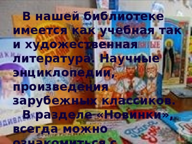 В нашей библиотеке имеется как учебная так и художественная литература. Научные энциклопедии, произведения зарубежных классиков.  В разделе «Новинки», всегда можно ознакомиться с поступающей литературой.  Каждую неделю проводятся тематические выставки книг и журналов.